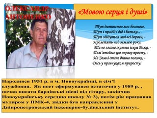 «Мовою серця і душі»ОЛЕКСАНДР
АНТОНЕНКО
Тут дитинство моє босоноге,
Тут і прадід і дід і батьки…
Тут зійдуться мої всі дороги, -
Пролетять над землею роки.
Та не згасне життя іскра Божа, -
Пам’ятаймо цю справу просту, -
На Землі стане днина погожа, -
Десь у правнуках я приросту!
Народився 1951 р. в м. Новоукраїнці, в сім’ї
службовця. Як поет сформувався остаточно у 1989 р. ,
почав писати бардівські пісні під гітару, закінчив
Новоукраїнську середню школу № 3), потім рік працював
муляром у ПМК-4, звідки був направлений у
Дніпропетровський інженерно-будівельний інститут.
 