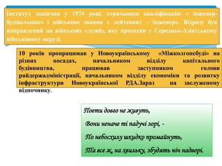 Інститут закінчив у 1974 році, отримавши кваліфікацію « інженер-
будівельник» і військове звання « лейтенант – інженер». Відразу був
направлений на військову службу, яку проходив у Середньо-Азіатському
військовому окрузі.
10 років пропрацював у Новоукраїнському «Міжколгопсбуді» на
різних посадах, начальником відділу капітального
будівництва, працював заступником голови
райдержадміністрації, начальником відділу економіки та розвитку
інфраструктури Новоукраїнської РДА.Зараз на заслуженому
відпочинку.
Поети довго не живуть,
Вони неначе ті падучі зорі, -
По небосхилу шкидко промайнуть,
Та все ж, на хвильку, збудять ніч надворі.
 