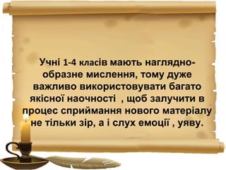 Учні 1-4 класів мають наглядно-
образне мислення, тому дуже
важливо використовувати багато
якісної наочності , щоб залучити в
процес сприймання нового матеріалу
не тільки зір, а і слух емоції , уяву.
 