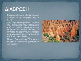 Είναι η απόσπαση υλικών από μια
περιοχή και η μεταφορά τους σε
άλλη.
 Από την καταστρεπτική ενέργεια
της διάβρωσης που προκαλείται
από το νερό σχηματίζονται στην
επιφάνεια του φλοιού της γης οι
κοιλάδες ,τα φαράγγια, οι χαράδρες
οι απόκρημνες ακτές, τα φιορδ, τα
σπήλαια, οι καταβόθρες.
 Όπου δεν υπάρχει βλάστηση η
διάβρωση γίνεται πιο γρήγορα και
πιο εύκολα.
 