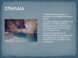 Η διαδικασία δημιουργίας των
σπηλαίων είναι καθαρά βιολογική –
χημική.
 Το νερό της βροχής διεισδύει στις
σχισμές των ασβεστολιθικών
πετρωμάτων και τα διαλύει πολύ
αργά δημιουργώντας κοιλότητες
στο εσωτερικό τους.
 Το νερό γίνεται πλούσιο σε
ανθρακικό ασβέστιο και σχηματίζει
στην οροφή του σπηλαίου τους
σταλακτίτες και στο έδαφος τους
σταλαγμίτες.
 