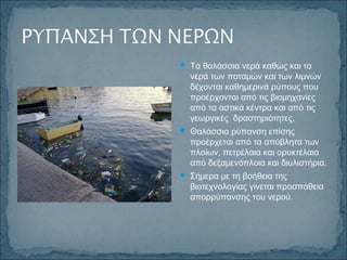  Τα θαλάσσια νερά καθώς και τα
νερά των ποταμών και των λιμνών
δέχονται καθημερινά ρύπους που
προέρχονται από τις βιομηχανίες
από τα αστικά κέντρα και από τις
γεωργικές δραστηριότητες.
 Θαλάσσια ρύπανση επίσης
προέρχεται από τα απόβλητα των
πλοίων, πετρέλαια και ορυκτέλαια
από δεξαμενόπλοια και διυλιστήρια.
 Σήμερα με τη βοήθεια της
βιοτεχνολογίας γίνεται προσπάθεια
απορρύπανσης του νερού.
 