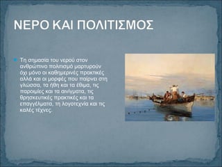  Τη σημασία του νερού στον
ανθρώπινο πολιτισμό μαρτυρούν
όχι μόνο οι καθημερινές πρακτικές
αλλά και οι μορφές που παίρνει στη
γλώσσα, τα ήθη και τα έθιμα, τις
παροιμίες και τα αινίγματα, τις
θρησκευτικές πρακτικές και τα
επαγγέλματα, τη λογοτεχνία και τις
καλές τέχνες.
 