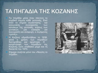  Τα πηγάδια μέσα ήταν πάντοτε το
κομβικό σημείο κάθε γειτονιάς. Εκεί
ήταν το σημείο συνάντησης και
κοινωνικής συνεύρεσης των
κατοίκων της γειτονιάς, κυρίως των
γυναικών, μια ευκαιρία για
ξεκούραση και αναψυχή, ο λεγόμενος
«χατάς».
 Η Κοζάνη υδροδοτήθηκε το 1938,
αλλά η χρήση των πηγαδιών
διατηρήθηκε και αργότερα. Η
καταστροφή των πηγαδιών της
Κοζάνης έγινε σταδιακά μέχρι και τη
δεκαετία του 1970.
 Σήμερα σώζεται μόνο του «Νιούλη το
πηγάδι».
 