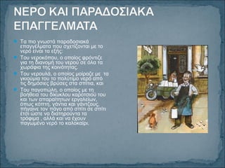  Τα πιο γνωστά παραδοσιακά
επαγγέλματα που σχετίζονται με το
νερό είναι τα εξής:
 Του νεροκόπου, ο οποίος φρόντιζε
για τη διανομή του νερού σε όλα τα
χωράφια της κοινότητας.
 Του νερουλά, ο οποίος μοίραζε με τα
γκιούμια του το πολύτιμο νερό από
τις δημόσιες βρύσες στα σπίτια, και
 Του παγοπώλη, ο οποίος με τη
βοήθεια του δίκυκλου καροτσιού του
και των απαραίτητων εργαλείων,
όπως κόπτη, γάντια και γάντζους,
πήγαινε τον πάγο από σπίτι σε σπίτι
έτσι ώστε να διατηρούντα τα
τρόφιμα , αλλά και να έχουν
παγωμένο νερό το καλοκαίρι.
 