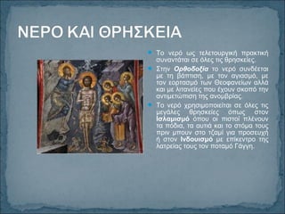  Το νερό ως τελετουργική πρακτική
συναντάται σε όλες τις θρησκείες.
 Στην Ορθοδοξία το νερό συνδέεται
με τη βάπτιση, με τον αγιασμό, με
τον εορτασμό των Θεοφανείων αλλά
και με λιτανείες που έχουν σκοπό την
αντιμετώπιση της ανομβρίας.
 Το νερό χρησιμοποιείται σε όλες τις
μεγάλες θρησκείες όπως στον
Ισλαμισμό όπου οι πιστοί πλένουν
τα πόδια, τα αυτιά και το στόμα τους
πριν μπουν στο τζαμί για προσευχή
ή στον Ινδουισμό με επίκεντρο της
λατρείας τους τον ποταμό Γάγγη.
 