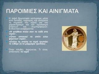  Η λαϊκή θυμοσοφία κατέγραψε μέσα
από δεκάδες παροιμίες και αινίγματα
τη σημασία του νερού για τον
χαρακτηρισμό και τον σχολιασμό
στάσεων και συμπεριφορών.
Ενδεικτικά αναφέρονται:
 «Η αλήθεια πλέει σαν το λάδι στο
νερό» .
 «Όταν αποκαεί το σπίτι όλοι
φέρνουν νερό» .
 «Στάλα τη στάλα το νερό τρυπάει
το λιθάρι (ή το μάρμαρο τρυπάει) .
 Όταν πλυθώ, λερώνεται. Τι είναι;
απάντηση: το νερό
 