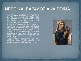  Το πιο γνωστό έθιμο που σχετίζεται
με το νερό είναι το έθιμο του
«Κλήδονα» που αναφέρεται στις
ανύπανδρες κοπέλες και την
αναζήτηση του γαμπρού.
 Άλλο πολύ γνωστό έθιμο είναι το
«αμίλητο νερό» που πήρε το όνομά
του από το γεγονός ότι οι γυναίκες
που πήγαιναν στη βρύση την
παραμονή των Χριστουγέννων δεν
μιλούσαν η μία στην άλλη. Με το
νερό αυτό ράντιζαν τα σπίτια για
καλή τύχη.
 Έθιμα που σχετίζονται με την
ανομβρία είναι η Περπερούνα, ή σε
άλλες περιοχές η Μπαρμπαρούσα.
 