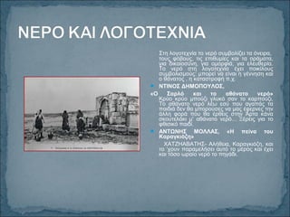 Στη λογοτεχνία το νερό συμβολίζει τα όνειρα,
τους φόβους, τις επιθυμίες και τα οράματα,
για δικαιοσύνη, για ομορφιά, για ελευθερία.
Το νερό στη λογοτεχνία έχει ποικίλους
συμβολισμούς: μπορεί να είναι η γέννηση και
ο θάνατος , η καταστροφή π.χ.
 ΝΤΙΝΟΣ ΔΗΜΟΠΟΥΛΟΣ,
«Ο Σαρλό και το αθάνατο νερό»
Κρύο κρύο μπούζι γλυκό σαν το καρπούζι,
Το αθάνατο νερό λέω εσύ που αγαπάς τα
παιδιά δεν θα μπορούσες να μας έφερνες την
άλλη φορά που θα έρθεις στην Άρτα κάνα
σκουτελάκι μ' αθάνατο νερό... Ξέρεις για το
φθισικό παιδί.
 ΑΝΤΩΝΗΣ ΜΟΛΛΑΣ, «Η πείνα του
Καραγκιόζη»
ΧΑΤΖΗΑΒΑΤΗΣ- Αλήθεια, Καραγκιόζη, και
το ‘χουν παραμελήσει αυτό το μέρος και έχει
και τόσο ωραίο νερό το πηγάδι.
 