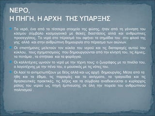  Το νερό, ένα από τα τέσσερα στοιχεία της φύσης, ήταν από τη γέννηση του
κόσμου σύμβολο κοσμογονικό με θεϊκές διαστάσεις αλλά και ανθρώπινες
προσεγγίσεις. Το νερό στο πέρασμά του αφήνει τα σημάδια του στο φλοιό της
γης αλλά και στην ανθρώπινη δημιουργία στο πέρασμα των αιώνων.
 Οι επιστήμονες μελετούν τον κύκλο του νερού και τις διαταραχές αυτού του
κύκλου, τους σχηματισμούς που δημιουργούνται από την κίνησή του, τις λίμνες,
τα ποτάμια , τα σπήλαια και τα φαράγγια.
 Οι καλλιτέχνες υμνούν το νερό με την τέχνη τους: ο ζωγράφος με το πινέλο του,
ο λογοτέχνης με την πένα του, ο μουσικός με τις νότες του.
 Οι λαοί το αντιμετωπίζουν με δέος αλλά και ως αρχή δημιουργίας. Μέσα από τα
ήθη και τα έθιμα, τις παροιμίες και τα αινίγματα, τα τραγούδια και τις
θρησκευτικές πρακτικές, τις λέξεις και τα σύμβολα αναδεικνύεται ο κυρίαρχος
ρόλος του νερού ως πηγή έμπνευσης σε όλη την πορεία του ανθρώπινου
πολιτισμού .
 