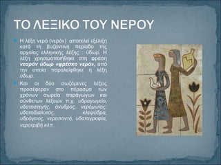  Η λέξη νερό (νερόν) αποτελεί εξέλιξη
κατά τη βυζαντινή περίοδο της
αρχαίας ελληνικής λέξης : ύδωρ. Η
λέξη χρησιμοποιήθηκε στη φράση
νεαρόν ύδωρ «φρέσκο νερό», από
την οποία παραλείφθηκε η λέξη
ύδωρ.
 Και οι δύο σωζόμενες λέξεις
προσέφεραν στο πέρασμα των
χρόνων σωρεία παράγωγων και
σύνθετων λέξεων π.χ. υδραγωγείο,
υδατοστεγής, άνυδρος, νερόμυλος,
υδατοδιαλυτός, κλεψύδρα,
υδρόγειος, νεροποντή, υδατογραφία,
νεροτριβή κλπ.
 