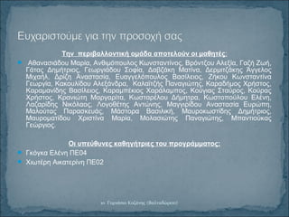 Την περιβαλλοντική ομάδα αποτελούν οι μαθητές:
 Αθανασιάδου Μαρία, Ανθιμόπουλος Κωνσταντίνος, Βρόντζου Αλεξία, Γαζή Ζωή,
Γάτας Δημήτριος, Γεωργιάδου Σοφία, Δαβζάκη Ματίνα, Δερμιτζάκης Άγγελος
Μιχαήλ, Δρίζη Αναστασία, Ευαγγελόπουλος Βασίλειος, Ζήκου Κωνσταντίνα
Γεωργία, Κακουλίδου Αλεξάνδρα, Καλαϊτζής Παναγιώτης, Καραδήμος Χρήστος,
Καραμανίδης Βασίλειος, Καραμπέκιος Χαράλαμπος, Κούγιας Σταύρος, Κούρας
Χρήστος, Κρανιώτη Μαργαρίτα, Κωσταρέλου Δήμητρα, Κωστοπούλου Ελένη,
Λαζαρίδης Νικόλαος, Λογοθέτης Αντώνης, Μαγγιρίδου Αναστασία Ευρώπη,
Μαλούτας Παρασκευάς, Μάστορα Βασιλική, Μαυροκωστίδης Δημήτριος,
Μαυροματίδου Χριστίνα Μαρία, Μολασιώτης Παναγιώτης, Μπαντιούκας
Γεώργιος.
Οι υπεύθυνες καθηγήτριες του προγράμματος:
 Γκόγκα Ελένη ΠΕ04
 Χιωτέρη Αικατερίνη ΠΕ02
1ο Γυμνάσιο Κοζάνης (Βαλταδώρειο)
 