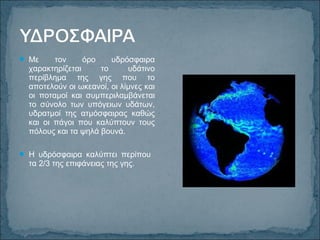  Με τον όρο υδρόσφαιρα
χαρακτηρίζεται το υδάτινο
περίβλημα της γης που το
αποτελούν οι ωκεανοί, οι λίμνες και
οι ποταμοί και συμπεριλαμβάνεται
το σύνολο των υπόγειων υδάτων,
υδρατμοί της ατμόσφαιρας καθώς
και οι πάγοι που καλύπτουν τους
πόλους και τα ψηλά βουνά.
 Η υδρόσφαιρα καλύπτει περίπου
τα 2/3 της επιφάνειας της γης.
 