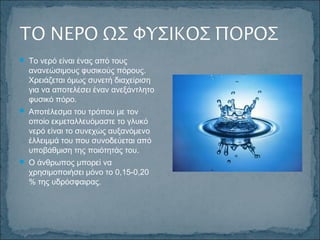  Το νερό είναι ένας από τους
ανανεώσιμους φυσικούς πόρους.
Χρειάζεται όμως συνετή διαχείριση
για να αποτελέσει έναν ανεξάντλητο
φυσικό πόρο.
 Αποτέλεσμα του τρόπου με τον
οποίο εκμεταλλευόμαστε το γλυκό
νερό είναι το συνεχώς αυξανόμενο
έλλειμμά του που συνοδεύεται από
υποβάθμιση της ποιότητάς του.
 Ο άνθρωπος μπορεί να
χρησιμοποιήσει μόνο το 0,15-0,20
% της υδρόσφαιρας.
 