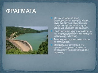  Με την κατασκευή τους
δημιουργούνται τεχνητές λίμνες .
Είναι ένα τεχνικό έργο που μας
επιτρέπει την αποταμίευση του
νερού για ύδρευση και άρδευση.
 Η υδατόπτωση χρησιμοποιείται για
την παραγωγή φθηνής και καθαρής
ηλεκτρικής ενέργειας.
 Τα φράγματα προστατεύουν από
τις πλημμύρες.
 Μεταβάλλουν είτε θετικά είτε
αρνητικά το φυσικό τοπίο και
επηρεάζουν το οικοσύστημα της
περιοχής.
 