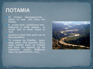  Οι ποταμοί διαμορφώνονται
καθώς το νερό ρέει πάνω στο
έδαφος.
 Η κίνηση αυτή συνοδεύεται από
διάβρωση η οποία χαράζει το
κανάλι από το οποίο περνά το
νερό.
 Χρειάζεται πάρα πολύ χρόνο για να
δημιουργηθούν.
 Τα ποτάμια της Ελλάδας έχουν
μικρό μήκος, είναι ορμητικά, έχουν
μικρή παροχή νερού και εποχική
ροή λόγω του κλίματός της και
προκαλούν μεγάλη διάβρωση
λόγω της ορμητικότητά ς τους.
 