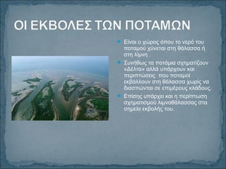  Είναι ο χώρος όπου το νερό του
ποταμού χύνεται στη θάλασσα ή
στη λίμνη .
 Συνήθως τα ποτάμια σχηματίζουν
«Δέλτα» αλλά υπάρχουν και
περιπτώσεις που ποταμοί
εκβάλλουν στη θάλασσα χωρίς να
διασπώνται σε επιμέρους κλάδους.
 Επίσης υπάρχει και η περίπτωση
σχηματισμού λιμνοθάλασσας στα
σημεία εκβολής του.
 