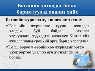 Багшийн хөтөлдөг бичиг
баримтуудад анализ хийх
Багшийн журналд дүн шинжилгээ хийх
Багшийн журналаас түүний ажилдаа
хандаж буй байдал, сахилга
хариуцлага, хүүхэдтэй ажиллаж байгаа үйл
ажиллагааны ерөнхий арга барил харагдана.
Багш өөрөө ч өөрийнхөө журналыг эргэж
үзэж өөртөө үнэлгээ өгч дүгнэлт хийж
болно.
 
