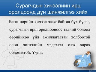 Сурагчдын хичээлийн ирц
оролцоонд дүн шинжилгээ хийх
Багш өөрийн хичээл зааж байгаа бүх бүлэг,
сурагчдын ирц, оролцооноос тэдний болоод
өөрийнхөө үйл ажиллагаатай холбоотой
олон чиглэлийн мэдээлэл олж харах
боломжтой. Үүнд:
 
