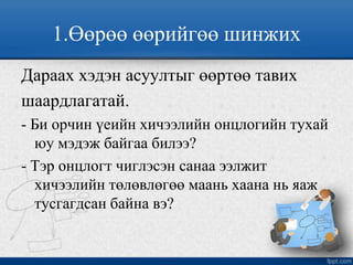 1.Өөрөө өөрийгөө шинжих
Дараах хэдэн асуултыг өөртөө тавих
шаардлагатай.
- Би орчин үеийн хичээлийн онцлогийн тухай
юу мэдэж байгаа билээ?
- Тэр онцлогт чиглэсэн санаа ээлжит
хичээлийн төлөвлөгөө маань хаана нь яаж
тусгагдсан байна вэ?
 
