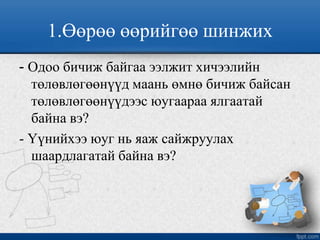 1.Өөрөө өөрийгөө шинжих
- Одоо бичиж байгаа ээлжит хичээлийн
төлөвлөгөөнүүд маань өмнө бичиж байсан
төлөвлөгөөнүүдээс юугаараа ялгаатай
байна вэ?
- Үүнийхээ юуг нь яаж сайжруулах
шаардлагатай байна вэ?
 