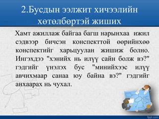 2.Бусдын ээлжит хичээлийн
хөтөлбөртэй жиших
Хамт ажиллаж байгаа багш нарынхаа ижил
сэдвээр бичсэн конспекттой өөрийнхөө
конспектийг харьцуулан жишиж болно.
Ингэхдээ "хэнийх нь илүү сайн болж вэ?"
гэдгийг үнэлэх бус "минийхээс илүү
авчихмаар санаа юу байна вэ?" гэдгийг
анхаарах нь чухал.
 