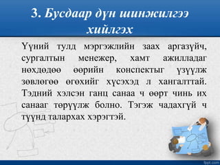 3. Бусдаар дүн шинжилгээ
хийлгэх
Үүний тулд мэргэжлийн заах аргазүйч,
сургалтын менежер, хамт ажилладаг
нөхдөдөө өөрийн конспектыг үзүүлж
зөвлөгөө өгөхийг хүсэхэд л хангалттай.
Тэдний хэлсэн ганц санаа ч өөрт чинь их
санааг төрүүлж болно. Тэгэж чадахгүй ч
түүнд талархах хэрэгтэй.
 