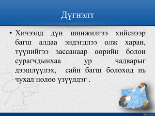 Дүгнэлт
• Хичээлд дүн шинжилгээ хийснээр
багш алдаа эндэгдлээ олж харан,
түүнийгээ зассанаар өөрийн болон
сурагчдынхаа ур чадварыг
дээшлүүлэх, сайн багш болоход нь
чухал нөлөө үзүүлдэг .
 