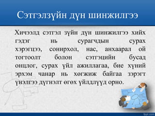 Сэтгэлзүйн дүн шинжилгээ
Хичээлд сэтгэл зүйн дүн шинжилгээ хийх
гэдэг нь сурагчдын сурах
хэрэгцээ, сонирхол, нас, анхаарал ой
тогтоолт болон сэтгэцийн бусад
онцлог, сурах үйл ажиллагаа, бие хүний
эрхэм чанар нь хөгжиж байгаа зэрэгт
үнэлгээ дүгнэлт өгөх үйлдлүүд орно.
 