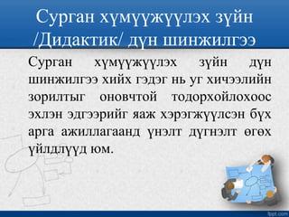 Сурган хүмүүжүүлэх зүйн
/Дидактик/ дүн шинжилгээ
Сурган хүмүүжүүлэх зүйн дүн
шинжилгээ хийх гэдэг нь уг хичээлийн
зорилтыг оновчтой тодорхойлохоос
эхлэн эдгээрийг яаж хэрэгжүүлсэн бүх
арга ажиллагаанд үнэлт дүгнэлт өгөх
үйлдлүүд юм.
 