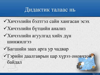 Дидактик талаас нь
Хичээлийн бэлтгэл сайн хангасан эсэх
Хичээлийн бүтцийн анализ
Хичээлийн агуулгад хийх дүн
шинжилгээ
Багшийн заах арга ур чадвар
Гэрийн даалгаврын цар хүрээ оновчтой
байдал
 