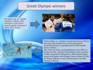 Ilias Iliadis was an olympic
medalist in (2004), world
champion in (2010) and
twice European champion in
(2004, 2011) in judo.
Thomas Bimis is a medalist of synchronized diving. With his
team-mate Niko Syranidi, they won the gold medal in
synchronized diving 3 m springboard at the 2004 Olympic
Games in Athens.
They both have shown good performances since 2000. For
the first time they took part in the Olympic Games in Sydney
in 2000, occupying the 36th position. Bimis had the biggest
success in his career, at the Olympic Games in Athens in 2004.
In February 2008 the two men claimed a place in the 2008
Olympics in Beijing.
Greek Olympic winners
 