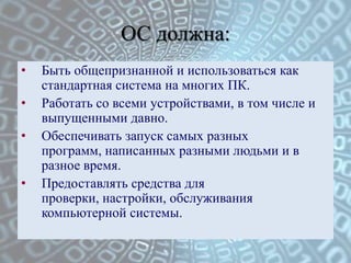 ОС должна:
• Быть общепризнанной и использоваться как
стандартная система на многих ПК.
• Работать со всеми устройствами, в том числе и
выпущенными давно.
• Обеспечивать запуск самых разных
программ, написанных разными людьми и в
разное время.
• Предоставлять средства для
проверки, настройки, обслуживания
компьютерной системы.
 