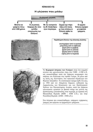 50
Η ελληνική γλώσσα.
ΚΕΦΑΛΑΙΟ 41β
Η γλώσσα που μιλάω
Παραδείγματα δανείων της ελληνικής γλώσσας:
σουπερμάρκετ (από τα αγγλικά)
μπαμπέσης (από τα αλβανικά)
φαρσί (από τα αραβικά)
φραπέ (από τα γαλλικά)
φαμίλια (από τα ιταλικά)
κεφτές (από τα τουρκικά)
Το Κεραμικό όστρακο των Γιούρων είναι ένα κομμάτι
αγγείου που χρονολογείται γύρω στο 5.000 - 4.500 π.Χ.
και ανακαλύφθηκε κατά την διάρκεια ανασκαφών στο
σπήλαιο του Κύκλωπα στη νησίδα Γιούρα, 20 μίλια από
τις ακτές της Αλοννήσου, στο νησιωτικό σύμπλεγμα των
Βορείων Σποράδων. Το ανασκαφικό εύρημα ήρθε στο φως
το 1992 από τον Αδαμάντιο Σάμψων, καθηγητή της
Αρχαιολογίας των Κλασσικών και των Προϊστορικών
Xρόνων του Πανεπιστημίου Αιγαίου, κατά την διάρκεια
ερευνητικών εργασιών με βασικό στόχο την μελέτη της
προϊστορικής εγκατάστασης στην περιοχή, με έμφαση στη
Μεσολιθική Περίοδο (8600 - 6500 π.Χ.), και στην
Νεολιθική Περίοδο (6500 - 3500 π.Χ.).
Στα όστρακα που ανακαλύφθηκαν, υπάρχουν εγχάρακτες
γραμμές που φέρεται να σχηματίζουν γράμματα.
Μιλιέται και
γράφεται πάνω
από 3.500 χρόνια.
Οι γλωσσικές
διαφορές δεν ήταν
εμπόδιο
επικοινωνίας των
Ελλήνων.
Με την εκστρατεία
του Μ. Αλεξάνδρου
έγινε παγκόσμια.
Σήμερα έχει πάρει
λέξεις από λαούς
με τους οποίους οι
Έλληνες ήρθαν σε
επαφή.
Οι αρχαίοι
Έλληνες έγραφαν
με κεφαλαία
γράμματα.
 