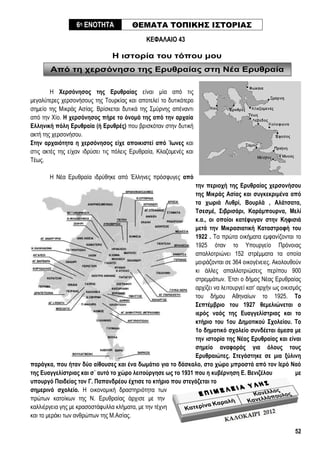 52
Από τη χερσόνησο της Ερυθραίας στη Νέα Ερυθραία
ΚΕΦΑΛΑΙΟ 43
Η ιστορία του τόπου μου
Η Χερσόνησος της Ερυθραίας είναι μία από τις
μεγαλύτερες χερσονήσους της Τουρκίας και αποτελεί το δυτικότερο
σημείο της Μικράς Ασίας. Βρίσκεται δυτικά της Σμύρνης απέναντι
από την Χίο. Η χερσόνησος πήρε το όνομά της από την αρχαία
Ελληνική πόλη Ερυθραία (ή Ερυθρές) που βρισκόταν στην δυτική
ακτή της χερσονήσου.
Στην αρχαιότητα η χερσόνησος είχε αποικιστεί από Ίωνες και
στις ακτές της είχαν ιδρύσει τις πόλεις Ερυθραία, Κλαζομενές και
Τέως.
Η Νέα Ερυθραία ιδρύθηκε από Έλληνες πρόσφυγες από
την περιοχή της Ερυθραίας χερσονήσου
της Μικράς Ασίας και συγκεκριμένα από
τα χωριά Λυθρί, Βουρλά , Αλάτσατα,
Τσεσμέ, Σιβρισάρι, Καράμπουρνα, Μελί
κ.α., οι οποίοι κατέφυγαν στην Κηφισιά
μετά την Μικρασιατική Καταστροφή του
1922 . Τα πρώτα οικήματα εμφανίζονται το
1925 όταν το Υπουργείο Πρόνοιας
απαλλοτριώνει 152 στρέμματα τα οποία
μοιράζονται σε 364 οικογένειες. Ακολουθούν
κι άλλες απαλλοτριώσεις περίπου 900
στρεμμάτων. Έτσι ο δήμος Νέας Ερυθραίας
αρχίζει να λειτουργεί κατ’ αρχήν ως οικισμός
του δήμου Αθηναίων το 1925. Το
Σεπτέμβριο του 1927 θεμελιώνεται ο
ιερός ναός της Ευαγγελίστριας και το
κτήριο του 1ου Δημοτικού Σχολείου. Το
1ο δημοτικό σχολείο συνδέεται άμεσα με
την ιστορία της Νέας Ερυθραίας και είναι
σημείο αναφοράς για όλους τους
Ερυθραιώτες. Στεγάστηκε σε μια ξύλινη
παράγκα, που ήταν δύο αίθουσες και ένα δωμάτιο για το δάσκαλο, στο χώρο μπροστά από τον Ιερό Ναό
της Ευαγγελίστριας και σ΄ αυτό το χώρο λειτούργησε ως το 1931 που η κυβέρνηση Ε. Βενιζέλου με
υπουργό Παιδείας τον Γ. Παπανδρέου έχτισε το κτήριο που στεγάζεται το
σημερινό σχολείο. Η οικονομική δραστηριότητα των
πρώτων κατοίκων της Ν. Ερυθραίας άρχισε με την
καλλιέργεια γης με κρασοστάφυλλα κλήματα, με την τέχνη
και το μεράκι των ανθρώπων της Μ.Ασίας.
6η ΕΝΟΤΗΤΑ ΘΕΜΑΤΑ ΤΟΠΙΚΗΣ ΙΣΤΟΡΙΑΣ
 