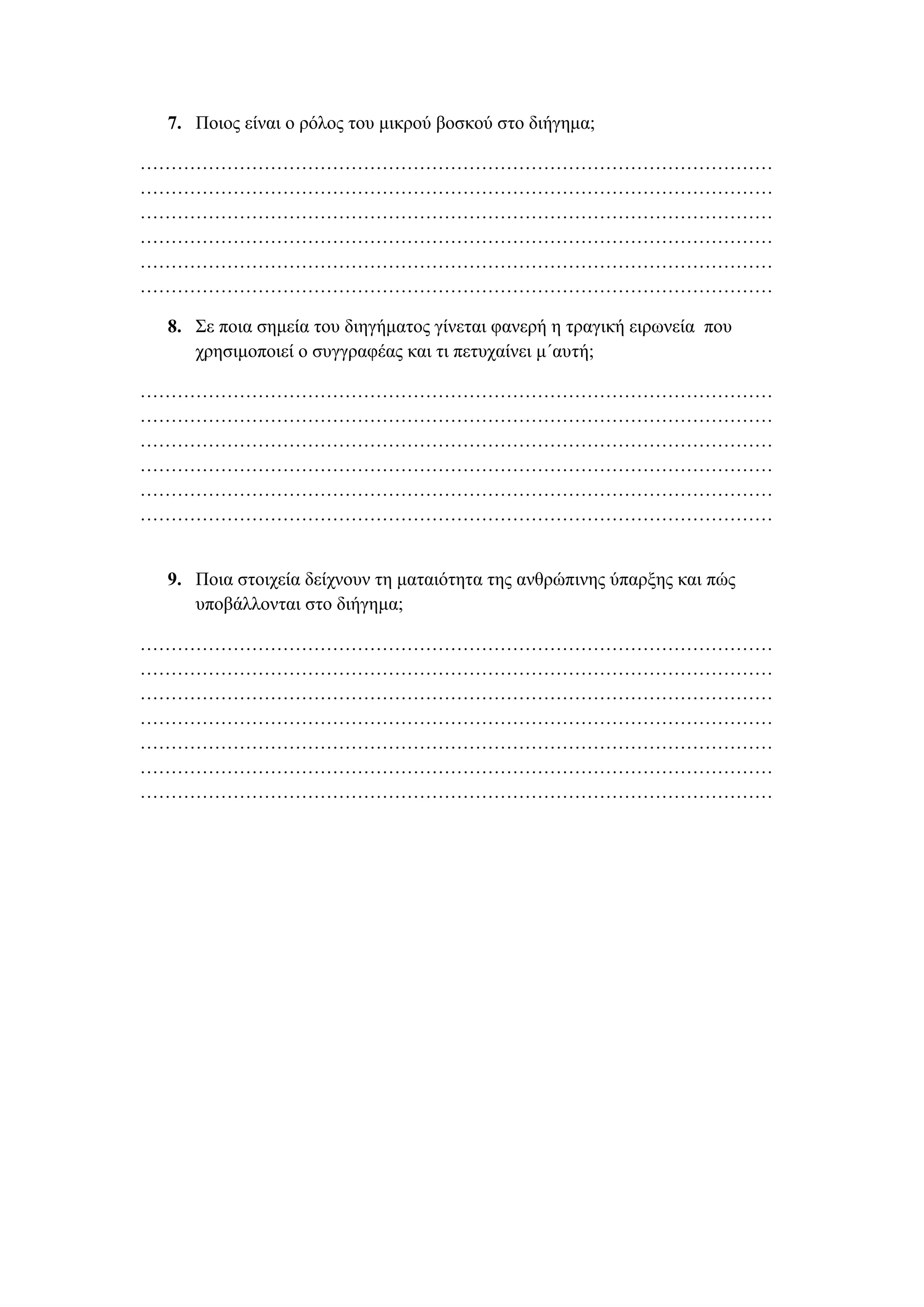 7. Πνηνο είλαη ν ξόινο ηνπ κηθξνύ βνζθνύ ζην δηήγεκα;
…………………………………………………………………………………………
…………………………………………………………………………………………
…………………………………………………………………………………………
…………………………………………………………………………………………
…………………………………………………………………………………………
…………………………………………………………………………………………
8. Σε πνηα ζεκεία ηνπ δηεγήκαηνο γίλεηαη θαλεξή ε ηξαγηθή εηξωλεία πνπ
ρξεζηκνπνηεί ν ζπγγξαθέαο θαη ηη πεηπραίλεη κ΄απηή;
…………………………………………………………………………………………
…………………………………………………………………………………………
…………………………………………………………………………………………
…………………………………………………………………………………………
…………………………………………………………………………………………
…………………………………………………………………………………………
9. Πνηα ζηνηρεία δείρλνπλ ηε καηαηόηεηα ηεο αλζξώπηλεο ύπαξμεο θαη πώο
ππνβάιινληαη ζην δηήγεκα;
…………………………………………………………………………………………
…………………………………………………………………………………………
…………………………………………………………………………………………
…………………………………………………………………………………………
…………………………………………………………………………………………
…………………………………………………………………………………………
…………………………………………………………………………………………
 