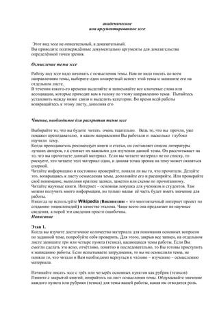 академическое
или аргументированное эссе
Этот вид эссе не описательный, а доказательный.
Вы приводите подтверждённые документально аргументы для доказательства
определённой точки зрения.
Осмысление темы эссе
Работу над эссе надо начинать с осмысления темы. Вам не надо писать по всем
направлениям темы, выберите один конкретный аспект этой темы и запишите его на
отдельном листе.
В течении какого-то времени выделяйте и записывайте все ключевые слова или
ассоциации, которые приходят вам в голову по этому направлению темы. Пытайтесь
установить между ними связи и выделить категории. Во время всей работы
возвращайтесь к этому листу, дополняя его
Чтение, необходимое для раскрытия темы эссе
Выбирайте то, что вы будете читать очень тщательно. Ведь то, что вы прочли, уже
покажет преподавателю, в каком направлении Вы работали и насколько глубоко
изучили тему.
Когда преподаватель рекомендует книги и статьи, он составляет список литературы
лучших авторов, т.к считает их важными для изучения данной темы. Он рассчитывает на
то, что вы прочитаете данный материал. Если вы читаете материал не по списку, то
рискуете, что читаете этот материал один, и данная точка зрения на тему может оказаться
спорной.
Читайте информацию и постоянно проверяйте, поняли ли вы то, что прочитали. Делайте
это, возвращаясь к листу осмысления темы, дополняйте его и расширяйте. Или проверяйте
своё понимание, выполняя краткие записи, заметки или схемы по прочитанному.
Читайте научные книги. Интернет – основная ловушка для учеников и студентов. Там
можно получить много информации, но только малая её часть будет иметь значение для
работы.
Никогда не используйте Wikipedia (Википедию – это многоязычный интернет проект по
созданию энциклопедий) в качестве эталона. Чаще всего она предлагает не научные
сведения, а порой эти сведения просто ошибочны.
Написание
Этап 1.
Когда вы изучите достаточное количество материала для понимания основных вопросов
по заданной теме, попробуйте себя проверить. Для этого, закрыв все записи, на отдельном
листе запишите три или четыре пункта (тезиса), касающиеся темы работы. Если Вы
смогли сделать это ясно, отчётливо, понятно и последовательно, то Вы готовы приступить
к написанию работы. Если испытываете затруднения, то вы не осмыслили темы, не
поняли то, что читали и Вам необходимо вернуться к чтению – изучению – осмыслению
материала.
Начинайте писать эссе с трёх или четырёх основных пунктов как рубрик (тезисов)
Пишите с закрытой книгой, опирайтесь на лист осмысления темы. Обдумывайте значение
каждого пункта или рубрики (тезиса) для темы вашей работы, какая им отводится роль.
 
