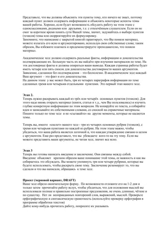 Представьте, что вы должны объяснить эти пункты тому, кто ничего не знает, поэтому
каждый пункт должен содержать информацию и объяснять некоторые аспекты темы
вашей работы. Хорошо, если будет возможность обсудить работу на этом этапе с
одноклассниками, родными или друзьями, т.е. с отвлечённым слушателем. Если он не
смог за короткое время понять сути Вашей темы, значит, задумайтесь о выборе пунктов
(тезисов) темы или скорректируйте их формулировку.
Запомните, что написание с закрытой книгой гарантирует, что Вы поняли материал,
можете излагать его ясно и аргументировано, используя свои собственные слова; таким
образом, Вы избежите плагиата и продемонстрируете преподавателю, что поняли
материал.
Академическое эссе должно содержать реальные факты, информацию и доказательства
подтверждающие их. Большую часть их вы найдёте при изучении материалов по теме. На
эти достоверные факты и должны опираться ваши выводы. Каждая страница работы будет
иметь четыре или пять сносок для доказательства достоверности ваших аргументов.
Заявление, сделанное без подтверждения – это бесполезно. В академическом эссе каждый
Ваш аргумент – это факт и его доказательства.
На данном этапе у вас может быть, три из четырех параграфов информации по теме
сделанных тремя или четырьмя отдельными пунктами. Это первый этап вашего эссе.
Этап 2.
Теперь нужно раскрывать каждый из трёх или четырёх основных пунктов (тезисов). Для
этого надо вновь открыть материал (книги, статьи и т.д., чем Вы пользовались) и изучить
глубже конкретную информацию по этим вопросам. Не копируйте из текста, а собирайте
идеи и записывайте их собственными словами, со сноской на справочные материалы.
Пишите только по теме эссе и не «съезжайте» на другие моменты, которые не касаются
темы.
Теперь вы, имеете «скелет» вашего эссе - три из четырех основных рубрик (тезисов), с
тремя или четырьмя пунктами по каждой из рубрик. На этом этапе важно, чтобы
убедиться, что ваша работа является логичной и, что каждая утверждение связано в целом
с аргументом. Еще раз представьте, что вы убеждаете кого-то на эту тему. Если вы
можете представить ваши аргументы, не читая эссе, значит все ясно.
Этап 3
Теперь вы готовы написать введение и заключение. Они связаны между собой.
Введение объясняет кратким образом ваше понимание этой темы, ее важность и как вы
собираетесь это обсуждать. Вы можете упомянуть три или четыре рубрики, которые вы
будете использовать, чтобы раскрыть свою тему. Заключение резюмирует то, что вы
сделали и что вы написали, обращаясь к теме эссе.
Проект (черновой вариант, DRAFT)
Ваше эссе обрело окончательную форму. По возможности отложите его на 1-2 дня и
только затем прочитайте работу вслух, чтобы убедиться, что для изложения мыслей вы
использовали полные и правильно построенные предложения, не очень длинные, чёткие и
по существу. Нет ли неоправданных повторений слов, выражений, мыслей. Проверьте
орфографическую и синтаксическую грамотность (используйте проверку орфографии в
программе обработки текстов)
Дайте кому-нибудь прочитать работу, попросите их указывать
 