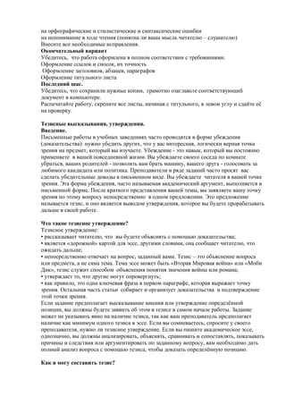 на орфографические и стилистические и синтаксические ошибки
на непонимание в ходе чтения (понятна ли ваша мысль читателю – слушателю)
Внесите все необходимые исправления.
Окончательный вариант
Убедитесь, что работа оформлена в полном соответствии с требованиями.
Оформление ссылок и сносок, их точность
Оформление заголовков, абзацев, параграфов
Оформление титульного листа
Последний шаг.
Убедитесь, что сохранили нужные копии, грамотно озаглавьте соответствующий
документ в компьютере.
Распечатайте работу, скрепите все листы, начиная с титульного, в левом углу и сдайте её
на проверку.
Тезисные высказывания, утверждения.
Введение.
Письменные работы в учебных заведениях часто проводятся в форме убеждения
(доказательства): нужно убедить других, что у вас интересная, логически верная точка
зрения на предмет, который вы изучаете. Убеждение - это навык, который вы постоянно
применяете в вашей повседневной жизни. Вы убеждаете своего соседа по комнате
убраться, ваших родителей - позволять вам брать машину, вашего друга - голосовать за
любимого кандидата или политика. Преподаватели в ряде заданий часто просят вас
сделать убедительные доводы в письменном виде. Вы убеждаете читателя в вашей точке
зрения. Эта форма убеждения, часто называемая академический аргумент, выполняется в
письменной форме. После краткого представления вашей темы, вы заявляете вашу точку
зрения по этому вопросу непосредственно в одном предложении. Это предложение
называется тезис, и оно является выводом утверждения, которое вы будете прорабатывать
дальше в своей работе.
Что такое тезисное утверждение?
Тезисное утверждение:
• рассказывает читателю, что вы будете объяснять с помощью доказательства;
• является «дорожной» картой для эссе, другими словами, она сообщает читателю, что
ожидать дальше;
• непосредственно отвечает на вопрос, заданный вами. Тезис – это объяснение вопроса
или предмета, а не сама тема. Тема эссе может быть «Вторая Мировая война» или «Моби
Дик», тезис служит способом объяснения понятия значения войны или романа;
• утверждает то, что другие могут опровергнуть;
• как правило, это одна ключевая фраза в первом параграфе, которая выражает точку
зрения. Остальная часть статьи собирает и организует доказательства и подтверждение
этой точки зрения.
Если задание предполагает высказывание мнения или утверждение определённой
позиции, вы должны будете заявить об этом в тезисе в самом начале работы. Задание
может не указывать явно на наличие тезиса, так как ваш преподаватель предполагает
наличие как минимум одного тезиса в эссе. Если вы сомневаетесь, спросите у своего
преподавателя, нужно ли тезисное утверждение. Если вы пишите академическое эссе,
однозначно, вы должны анализировать, объяснять, сравнивать и сопоставлять, показывать
причины и следствия или аргументировать по заданному вопросу, вам необходимо дать
полный анализ вопроса с помощью тезиса, чтобы доказать определённую позицию.
Как я могу составить тезис?
 