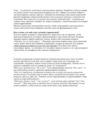 Тезис - это результат длительного мыслительного процесса. Разработка тезиса не первое,
что нужно сделать после прочтения материала для эссе. Первое, вы должны собрать и
систематизировать данные, обратить внимание на возможные связи между известными
фактами (например, удивительный контраст или сходство) и подумать о значении этих
отношений. Как только вы это сделаете, вы получите "рабочий тезис" - основную или
главную идею, аргумент, который вы можете подкрепить доказательствами, но которым
нужна корректировка.
Писатели используют всевозможные методы, чтобы стимулировать свое мышление и
помочь себе понять более обширное значение темы для формирования тезиса.
Как я узнаю, что мой тезис удачный и правильный?
Если есть время, подойдите к преподавателю. Даже если у вас нет времени, чтобы
проконсультироваться, вы можете проанализировать тезис самостоятельно. Во время
проверки первого драфта и рабочих тезисов, задайте себе следующие вопросы:
• Ответил ли я на этот вопрос? - Повторное прочтение вопроса темы, после написания
тезиса, может помочь вам исправить утверждение, которое не отразило сути вопроса.
• Моя позиция на стороне тех, кто «за» или «против»? Если Ваш тезис просто
констатирует факты, то, возможно, что вы просто кратко излагаете, а не аргументируете.
• Достаточно ли специфично мое тезисное утверждение?
Тезисные утверждения, которые являются слишком расплывчатыми, часто не имеют
сильных аргументов. Если ваш тезис содержит такие слова, как «хороший» или
«успешный», подумайте, можете ли вы сделать его более конкретным. Почему что-то
является «хорошим» или что конкретно делает это "успешным"?
•Мой тезис пройдет тест "Ну и что?" Если первая реакция читателя: "Ну и что? - то
вам необходимо уточнить, правильно сформулировать вопросы.
• Мое эссе определенно раскрывает основную мысль тезиса или просто выражает
предположение? Если ваш тезис не имеет связи с основной частью вашего эссе, нужно
изменить либо его, либо эссе. Помните, всегда переоценивайте и пересматривайте ваши
тексты по мере необходимости.
• Мой тезис прошел тест " как и почему?", если читатель сразу отвечает "как?" или
"почему?". Ваш тезис явно не закончен или не понятен читателю. Посмотрите, что вы
можете добавить, чтобы читатель лучше понял вашу точку зрения изначально.
 