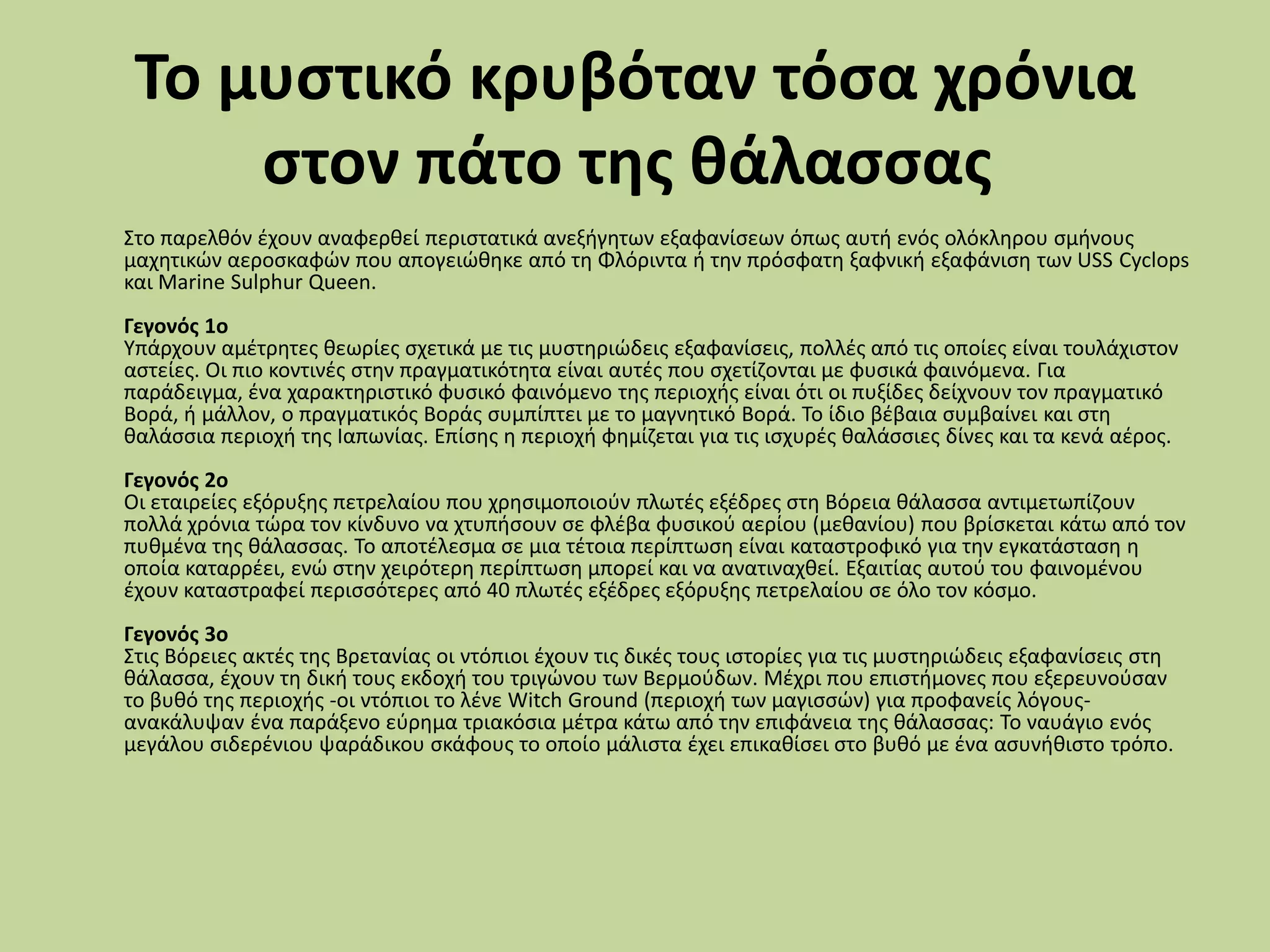 Το μυςτικό κρυβόταν τόςα χρόνια
ςτον πάτο τησ θάλαςςασ
΢το παρελκόν ζχουν αναφερκεί περιςτατικά ανεξιγθτων εξαφανίςεων όπωσ αυτι ενόσ ολόκλθρου ςμινουσ
μαχθτικϊν αεροςκαφϊν που απογειϊκθκε από τθ Φλόριντα ι τθν πρόςφατθ ξαφνικι εξαφάνιςθ των USS Cyclops
και Marine Sulphur Queen.
Γεγονόσ 1ο
Τπάρχουν αμζτρθτεσ κεωρίεσ ςχετικά με τισ μυςτθριϊδεισ εξαφανίςεισ, πολλζσ από τισ οποίεσ είναι τουλάχιςτον
αςτείεσ. Οι πιο κοντινζσ ςτθν πραγματικότθτα είναι αυτζσ που ςχετίηονται με φυςικά φαινόμενα. Για
παράδειγμα, ζνα χαρακτθριςτικό φυςικό φαινόμενο τθσ περιοχισ είναι ότι οι πυξίδεσ δείχνουν τον πραγματικό
Βορά, ι μάλλον, ο πραγματικόσ Βοράσ ςυμπίπτει με το μαγνθτικό Βορά. Σο ίδιο βζβαια ςυμβαίνει και ςτθ
καλάςςια περιοχι τθσ Ιαπωνίασ. Επίςθσ θ περιοχι φθμίηεται για τισ ιςχυρζσ καλάςςιεσ δίνεσ και τα κενά αζροσ.
Γεγονόσ 2ο
Οι εταιρείεσ εξόρυξθσ πετρελαίου που χρθςιμοποιοφν πλωτζσ εξζδρεσ ςτθ Βόρεια κάλαςςα αντιμετωπίηουν
πολλά χρόνια τϊρα τον κίνδυνο να χτυπιςουν ςε φλζβα φυςικοφ αερίου (μεκανίου) που βρίςκεται κάτω από τον
πυκμζνα τθσ κάλαςςασ. Σο αποτζλεςμα ςε μια τζτοια περίπτωςθ είναι καταςτροφικό για τθν εγκατάςταςθ θ
οποία καταρρζει, ενϊ ςτθν χειρότερθ περίπτωςθ μπορεί και να ανατιναχκεί. Εξαιτίασ αυτοφ του φαινομζνου
ζχουν καταςτραφεί περιςςότερεσ από 40 πλωτζσ εξζδρεσ εξόρυξθσ πετρελαίου ςε όλο τον κόςμο.
Γεγονόσ 3ο
΢τισ Βόρειεσ ακτζσ τθσ Βρετανίασ οι ντόπιοι ζχουν τισ δικζσ τουσ ιςτορίεσ για τισ μυςτθριϊδεισ εξαφανίςεισ ςτθ
κάλαςςα, ζχουν τθ δικι τουσ εκδοχι του τριγϊνου των Βερμοφδων. Μζχρι που επιςτιμονεσ που εξερευνοφςαν
το βυκό τθσ περιοχισ -οι ντόπιοι το λζνε Witch Ground (περιοχι των μαγιςςϊν) για προφανείσ λόγουσ-
ανακάλυψαν ζνα παράξενο εφρθμα τριακόςια μζτρα κάτω από τθν επιφάνεια τθσ κάλαςςασ: Σο ναυάγιο ενόσ
μεγάλου ςιδερζνιου ψαράδικου ςκάφουσ το οποίο μάλιςτα ζχει επικακίςει ςτο βυκό με ζνα αςυνικιςτο τρόπο.
 