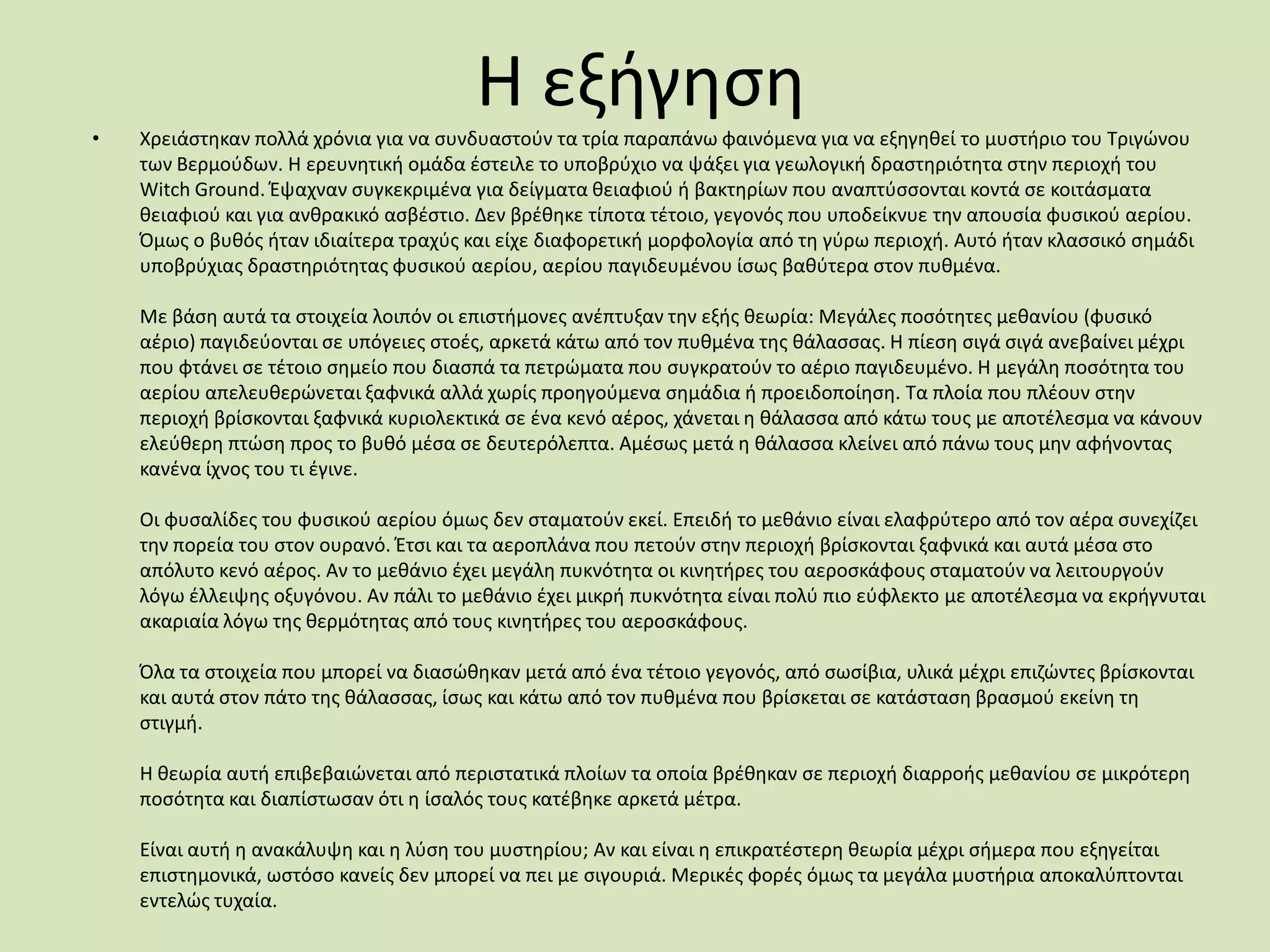 Η εξιγθςθ
• Χρειάςτθκαν πολλά χρόνια για να ςυνδυαςτοφν τα τρία παραπάνω φαινόμενα για να εξθγθκεί το μυςτιριο του Σριγϊνου
των Βερμοφδων. Η ερευνθτικι ομάδα ζςτειλε το υποβρφχιο να ψάξει για γεωλογικι δραςτθριότθτα ςτθν περιοχι του
Witch Ground. Ζψαχναν ςυγκεκριμζνα για δείγματα κειαφιοφ ι βακτθρίων που αναπτφςςονται κοντά ςε κοιτάςματα
κειαφιοφ και για ανκρακικό αςβζςτιο. Δεν βρζκθκε τίποτα τζτοιο, γεγονόσ που υποδείκνυε τθν απουςία φυςικοφ αερίου.
Όμωσ ο βυκόσ ιταν ιδιαίτερα τραχφσ και είχε διαφορετικι μορφολογία από τθ γφρω περιοχι. Αυτό ιταν κλαςςικό ςθμάδι
υποβρφχιασ δραςτθριότθτασ φυςικοφ αερίου, αερίου παγιδευμζνου ίςωσ βακφτερα ςτον πυκμζνα.
Με βάςθ αυτά τα ςτοιχεία λοιπόν οι επιςτιμονεσ ανζπτυξαν τθν εξισ κεωρία: Μεγάλεσ ποςότθτεσ μεκανίου (φυςικό
αζριο) παγιδεφονται ςε υπόγειεσ ςτοζσ, αρκετά κάτω από τον πυκμζνα τθσ κάλαςςασ. Η πίεςθ ςιγά ςιγά ανεβαίνει μζχρι
που φτάνει ςε τζτοιο ςθμείο που διαςπά τα πετρϊματα που ςυγκρατοφν το αζριο παγιδευμζνο. Η μεγάλθ ποςότθτα του
αερίου απελευκερϊνεται ξαφνικά αλλά χωρίσ προθγοφμενα ςθμάδια ι προειδοποίθςθ. Σα πλοία που πλζουν ςτθν
περιοχι βρίςκονται ξαφνικά κυριολεκτικά ςε ζνα κενό αζροσ, χάνεται θ κάλαςςα από κάτω τουσ με αποτζλεςμα να κάνουν
ελεφκερθ πτϊςθ προσ το βυκό μζςα ςε δευτερόλεπτα. Αμζςωσ μετά θ κάλαςςα κλείνει από πάνω τουσ μθν αφινοντασ
κανζνα ίχνοσ του τι ζγινε.
Οι φυςαλίδεσ του φυςικοφ αερίου όμωσ δεν ςταματοφν εκεί. Επειδι το μεκάνιο είναι ελαφρφτερο από τον αζρα ςυνεχίηει
τθν πορεία του ςτον ουρανό. Ζτςι και τα αεροπλάνα που πετοφν ςτθν περιοχι βρίςκονται ξαφνικά και αυτά μζςα ςτο
απόλυτο κενό αζροσ. Αν το μεκάνιο ζχει μεγάλθ πυκνότθτα οι κινθτιρεσ του αεροςκάφουσ ςταματοφν να λειτουργοφν
λόγω ζλλειψθσ οξυγόνου. Αν πάλι το μεκάνιο ζχει μικρι πυκνότθτα είναι πολφ πιο εφφλεκτο με αποτζλεςμα να εκριγνυται
ακαριαία λόγω τθσ κερμότθτασ από τουσ κινθτιρεσ του αεροςκάφουσ.
Όλα τα ςτοιχεία που μπορεί να διαςϊκθκαν μετά από ζνα τζτοιο γεγονόσ, από ςωςίβια, υλικά μζχρι επιηϊντεσ βρίςκονται
και αυτά ςτον πάτο τθσ κάλαςςασ, ίςωσ και κάτω από τον πυκμζνα που βρίςκεται ςε κατάςταςθ βραςμοφ εκείνθ τθ
ςτιγμι.
Η κεωρία αυτι επιβεβαιϊνεται από περιςτατικά πλοίων τα οποία βρζκθκαν ςε περιοχι διαρροισ μεκανίου ςε μικρότερθ
ποςότθτα και διαπίςτωςαν ότι θ ίςαλόσ τουσ κατζβθκε αρκετά μζτρα.
Είναι αυτι θ ανακάλυψθ και θ λφςθ του μυςτθρίου; Αν και είναι θ επικρατζςτερθ κεωρία μζχρι ςιμερα που εξθγείται
επιςτθμονικά, ωςτόςο κανείσ δεν μπορεί να πει με ςιγουριά. Μερικζσ φορζσ όμωσ τα μεγάλα μυςτιρια αποκαλφπτονται
εντελϊσ τυχαία.
 