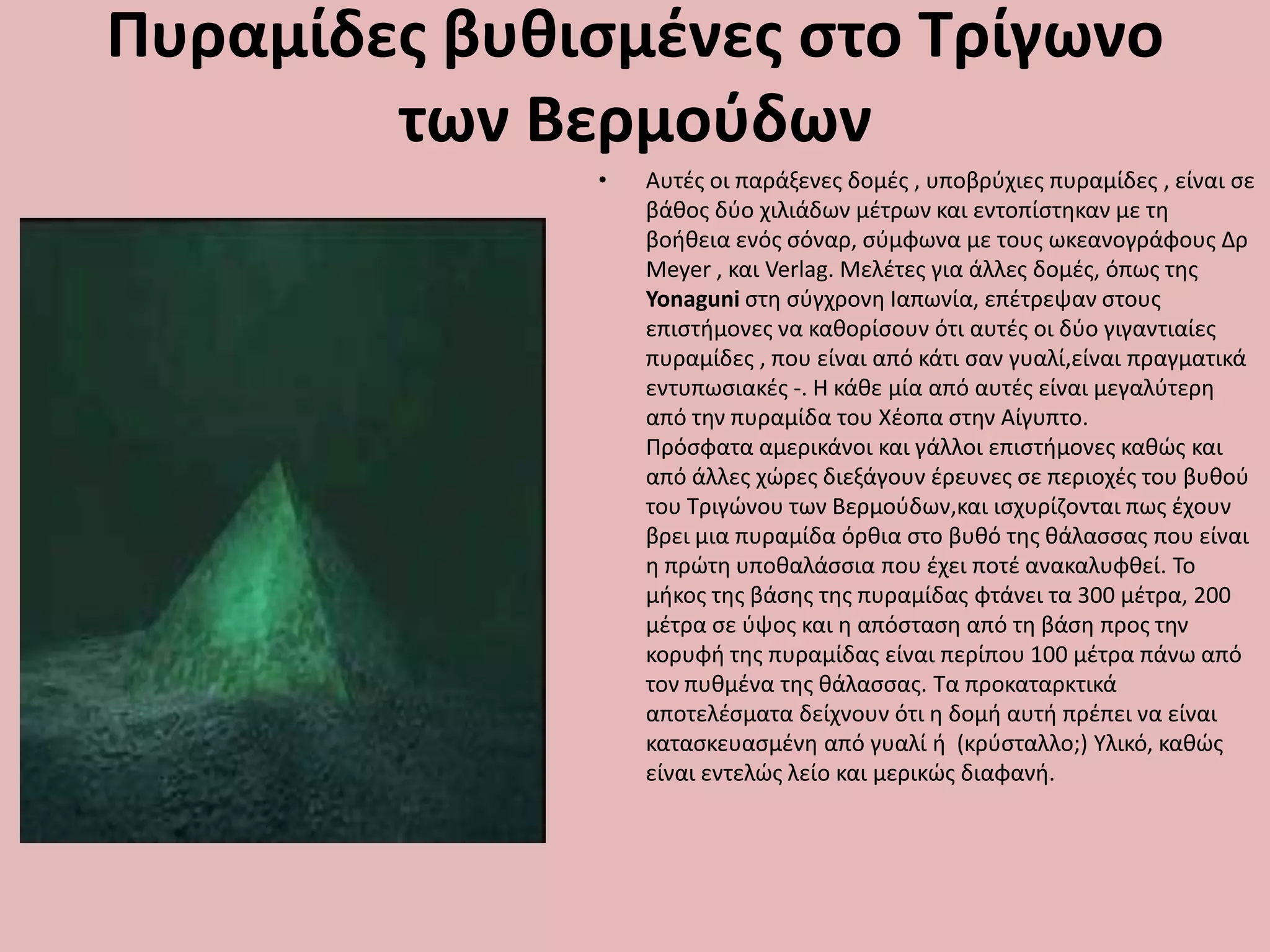 Πυραμίδεσ βυθιςμζνεσ ςτο Τρίγωνο
των Βερμοφδων
• Αυτζσ οι παράξενεσ δομζσ , υποβρφχιεσ πυραμίδεσ , είναι ςε
βάκοσ δφο χιλιάδων μζτρων και εντοπίςτθκαν με τθ
βοικεια ενόσ ςόναρ, ςφμφωνα με τουσ ωκεανογράφουσ Δρ
Meyer , και Verlag. Μελζτεσ για άλλεσ δομζσ, όπωσ τθσ
Yonaguni ςτθ ςφγχρονθ Ιαπωνία, επζτρεψαν ςτουσ
επιςτιμονεσ να κακορίςουν ότι αυτζσ οι δφο γιγαντιαίεσ
πυραμίδεσ , που είναι από κάτι ςαν γυαλί,είναι πραγματικά
εντυπωςιακζσ -. Η κάκε μία από αυτζσ είναι μεγαλφτερθ
από τθν πυραμίδα του Χζοπα ςτθν Αίγυπτο.
Πρόςφατα αμερικάνοι και γάλλοι επιςτιμονεσ κακϊσ και
από άλλεσ χϊρεσ διεξάγουν ζρευνεσ ςε περιοχζσ του βυκοφ
του Σριγϊνου των Βερμοφδων,και ιςχυρίηονται πωσ ζχουν
βρει μια πυραμίδα όρκια ςτο βυκό τθσ κάλαςςασ που είναι
θ πρϊτθ υποκαλάςςια που ζχει ποτζ ανακαλυφκεί. Σο
μικοσ τθσ βάςθσ τθσ πυραμίδασ φτάνει τα 300 μζτρα, 200
μζτρα ςε φψοσ και θ απόςταςθ από τθ βάςθ προσ τθν
κορυφι τθσ πυραμίδασ είναι περίπου 100 μζτρα πάνω από
τον πυκμζνα τθσ κάλαςςασ. Σα προκαταρκτικά
αποτελζςματα δείχνουν ότι θ δομι αυτι πρζπει να είναι
καταςκευαςμζνθ από γυαλί ι (κρφςταλλο;) Τλικό, κακϊσ
είναι εντελϊσ λείο και μερικϊσ διαφανι.
 