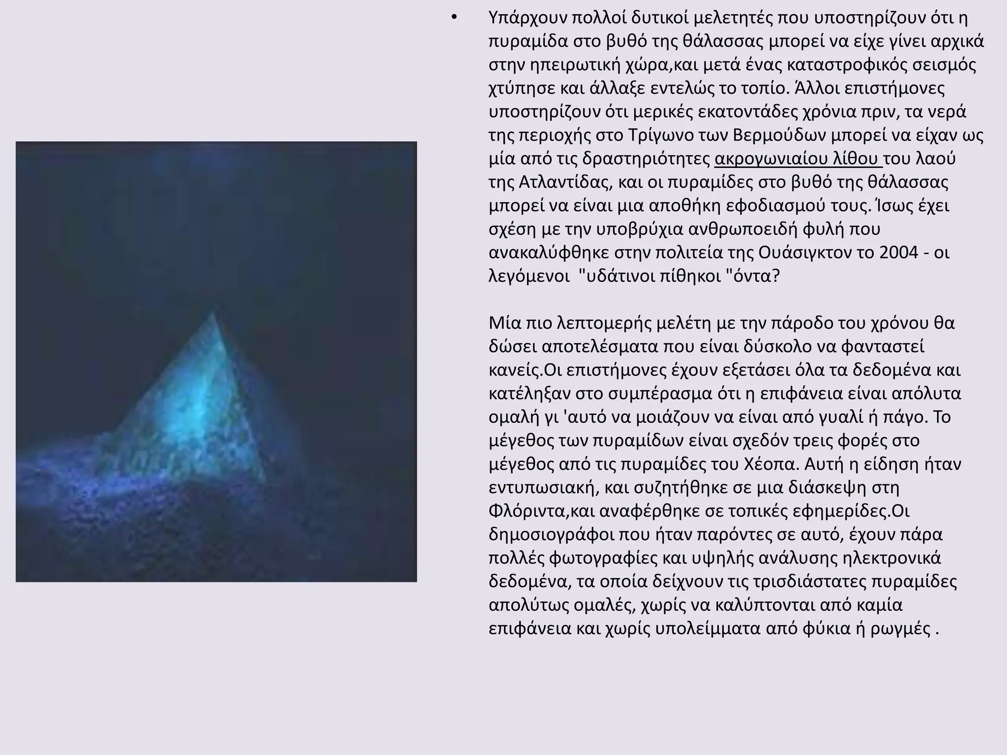 • Τπάρχουν πολλοί δυτικοί μελετθτζσ που υποςτθρίηουν ότι θ
πυραμίδα ςτο βυκό τθσ κάλαςςασ μπορεί να είχε γίνει αρχικά
ςτθν θπειρωτικι χϊρα,και μετά ζνασ καταςτροφικόσ ςειςμόσ
χτφπθςε και άλλαξε εντελϊσ το τοπίο. Άλλοι επιςτιμονεσ
υποςτθρίηουν ότι μερικζσ εκατοντάδεσ χρόνια πριν, τα νερά
τθσ περιοχισ ςτο Σρίγωνο των Βερμοφδων μπορεί να είχαν ωσ
μία από τισ δραςτθριότθτεσ ακρογωνιαίου λίκου του λαοφ
τθσ Ατλαντίδασ, και οι πυραμίδεσ ςτο βυκό τθσ κάλαςςασ
μπορεί να είναι μια αποκικθ εφοδιαςμοφ τουσ. Κςωσ ζχει
ςχζςθ με τθν υποβρφχια ανκρωποειδι φυλι που
ανακαλφφκθκε ςτθν πολιτεία τθσ Ουάςιγκτον το 2004 - οι
λεγόμενοι "υδάτινοι πίκθκοι "όντα?
Μία πιο λεπτομερισ μελζτθ με τθν πάροδο του χρόνου κα
δϊςει αποτελζςματα που είναι δφςκολο να φανταςτεί
κανείσ.Οι επιςτιμονεσ ζχουν εξετάςει όλα τα δεδομζνα και
κατζλθξαν ςτο ςυμπζραςμα ότι θ επιφάνεια είναι απόλυτα
ομαλι γι 'αυτό να μοιάηουν να είναι από γυαλί ι πάγο. Σο
μζγεκοσ των πυραμίδων είναι ςχεδόν τρεισ φορζσ ςτο
μζγεκοσ από τισ πυραμίδεσ του Χζοπα. Αυτι θ είδθςθ ​​ιταν
εντυπωςιακι, και ςυηθτικθκε ςε μια διάςκεψθ ςτθ
Φλόριντα,και αναφζρκθκε ςε τοπικζσ εφθμερίδεσ.Οι
δθμοςιογράφοι που ιταν παρόντεσ ςε αυτό, ζχουν πάρα
πολλζσ φωτογραφίεσ και υψθλισ ανάλυςθσ θλεκτρονικά
δεδομζνα, τα οποία δείχνουν τισ τριςδιάςτατεσ πυραμίδεσ
απολφτωσ ομαλζσ, χωρίσ να καλφπτονται από καμία
επιφάνεια και χωρίσ υπολείμματα από φφκια ι ρωγμζσ .
 