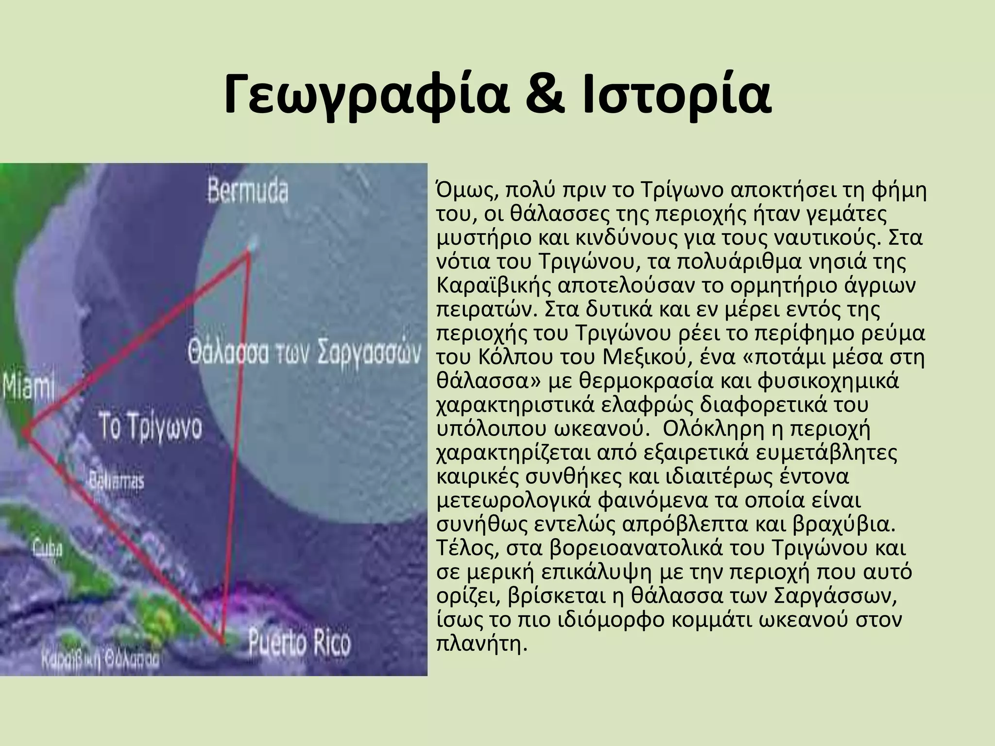 Γεωγραφία & Ιςτορία
• Όμωσ, πολφ πριν το Σρίγωνο αποκτιςει τθ φιμθ
του, οι κάλαςςεσ τθσ περιοχισ ιταν γεμάτεσ
μυςτιριο και κινδφνουσ για τουσ ναυτικοφσ. ΢τα
νότια του Σριγϊνου, τα πολυάρικμα νθςιά τθσ
Καραϊβικισ αποτελοφςαν το ορμθτιριο άγριων
πειρατϊν. ΢τα δυτικά και εν μζρει εντόσ τθσ
περιοχισ του Σριγϊνου ρζει το περίφθμο ρεφμα
του Κόλπου του Μεξικοφ, ζνα «ποτάμι μζςα ςτθ
κάλαςςα» με κερμοκραςία και φυςικοχθμικά
χαρακτθριςτικά ελαφρϊσ διαφορετικά του
υπόλοιπου ωκεανοφ. Ολόκλθρθ θ περιοχι
χαρακτθρίηεται από εξαιρετικά ευμετάβλθτεσ
καιρικζσ ςυνκικεσ και ιδιαιτζρωσ ζντονα
μετεωρολογικά φαινόμενα τα οποία είναι
ςυνικωσ εντελϊσ απρόβλεπτα και βραχφβια.
Σζλοσ, ςτα βορειοανατολικά του Σριγϊνου και
ςε μερικι επικάλυψθ με τθν περιοχι που αυτό
ορίηει, βρίςκεται θ κάλαςςα των ΢αργάςςων,
ίςωσ το πιο ιδιόμορφο κομμάτι ωκεανοφ ςτον
πλανιτθ.
 