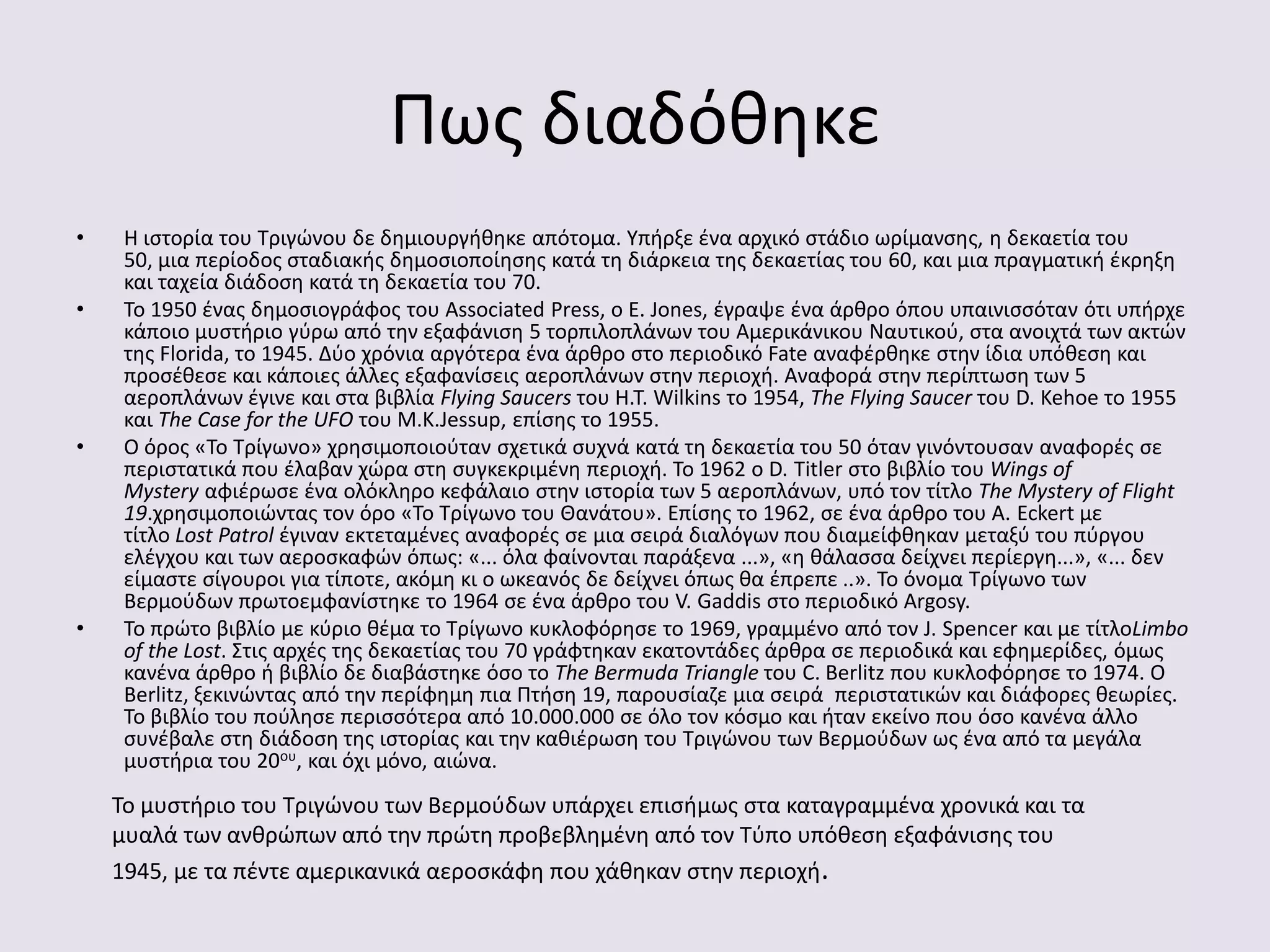 Πωσ διαδόκθκε
• Η ιςτορία του Σριγϊνου δε δθμιουργικθκε απότομα. Τπιρξε ζνα αρχικό ςτάδιο ωρίμανςθσ, θ δεκαετία του
50, μια περίοδοσ ςταδιακισ δθμοςιοποίθςθσ κατά τθ διάρκεια τθσ δεκαετίασ του 60, και μια πραγματικι ζκρθξθ
και ταχεία διάδοςθ κατά τθ δεκαετία του 70.
• Σο 1950 ζνασ δθμοςιογράφοσ του Associated Press, ο E. Jones, ζγραψε ζνα άρκρο όπου υπαινιςςόταν ότι υπιρχε
κάποιο μυςτιριο γφρω από τθν εξαφάνιςθ 5 τορπιλοπλάνων του Αμερικάνικου Ναυτικοφ, ςτα ανοιχτά των ακτϊν
τθσ Florida, το 1945. Δφο χρόνια αργότερα ζνα άρκρο ςτο περιοδικό Fate αναφζρκθκε ςτθν ίδια υπόκεςθ και
προςζκεςε και κάποιεσ άλλεσ εξαφανίςεισ αεροπλάνων ςτθν περιοχι. Αναφορά ςτθν περίπτωςθ των 5
αεροπλάνων ζγινε και ςτα βιβλία Flying Saucers του H.T. Wilkins το 1954, The Flying Saucer του D. Kehoe το 1955
και The Case for the UFO του Μ.Κ.Jessup, επίςθσ το 1955.
• Ο όροσ «Σο Σρίγωνο» χρθςιμοποιοφταν ςχετικά ςυχνά κατά τθ δεκαετία του 50 όταν γινόντουςαν αναφορζσ ςε
περιςτατικά που ζλαβαν χϊρα ςτθ ςυγκεκριμζνθ περιοχι. Σο 1962 ο D. Titler ςτο βιβλίο του Wings of
Mystery αφιζρωςε ζνα ολόκλθρο κεφάλαιο ςτθν ιςτορία των 5 αεροπλάνων, υπό τον τίτλο The Mystery of Flight
19.χρθςιμοποιϊντασ τον όρο «Σο Σρίγωνο του Θανάτου». Επίςθσ το 1962, ςε ζνα άρκρο του A. Eckert με
τίτλο Lost Patrol ζγιναν εκτεταμζνεσ αναφορζσ ςε μια ςειρά διαλόγων που διαμείφκθκαν μεταξφ του πφργου
ελζγχου και των αεροςκαφϊν όπωσ: «... όλα φαίνονται παράξενα ...», «θ κάλαςςα δείχνει περίεργθ...», «... δεν
είμαςτε ςίγουροι για τίποτε, ακόμθ κι ο ωκεανόσ δε δείχνει όπωσ κα ζπρεπε ..». Σο όνομα Σρίγωνο των
Βερμοφδων πρωτοεμφανίςτθκε το 1964 ςε ζνα άρκρο του V. Gaddis ςτο περιοδικό Argosy.
• Σο πρϊτο βιβλίο με κφριο κζμα το Σρίγωνο κυκλοφόρθςε το 1969, γραμμζνο από τον J. Spencer και με τίτλοLimbo
of the Lost. ΢τισ αρχζσ τθσ δεκαετίασ του 70 γράφτθκαν εκατοντάδεσ άρκρα ςε περιοδικά και εφθμερίδεσ, όμωσ
κανζνα άρκρο ι βιβλίο δε διαβάςτθκε όςο το The Bermuda Triangle του C. Berlitz που κυκλοφόρθςε το 1974. Ο
Berlitz, ξεκινϊντασ από τθν περίφθμθ πια Πτιςθ 19, παρουςίαηε μια ςειρά περιςτατικϊν και διάφορεσ κεωρίεσ.
Σο βιβλίο του ποφλθςε περιςςότερα από 10.000.000 ςε όλο τον κόςμο και ιταν εκείνο που όςο κανζνα άλλο
ςυνζβαλε ςτθ διάδοςθ τθσ ιςτορίασ και τθν κακιζρωςθ του Σριγϊνου των Βερμοφδων ωσ ζνα από τα μεγάλα
μυςτιρια του 20ου, και όχι μόνο, αιϊνα.
Σο μυςτιριο του Σριγϊνου των Βερμοφδων υπάρχει επιςιμωσ ςτα καταγραμμζνα χρονικά και τα
μυαλά των ανκρϊπων από τθν πρϊτθ προβεβλθμζνθ από τον Σφπο υπόκεςθ εξαφάνιςθσ του
1945, με τα πζντε αμερικανικά αεροςκάφθ που χάκθκαν ςτθν περιοχι.
 