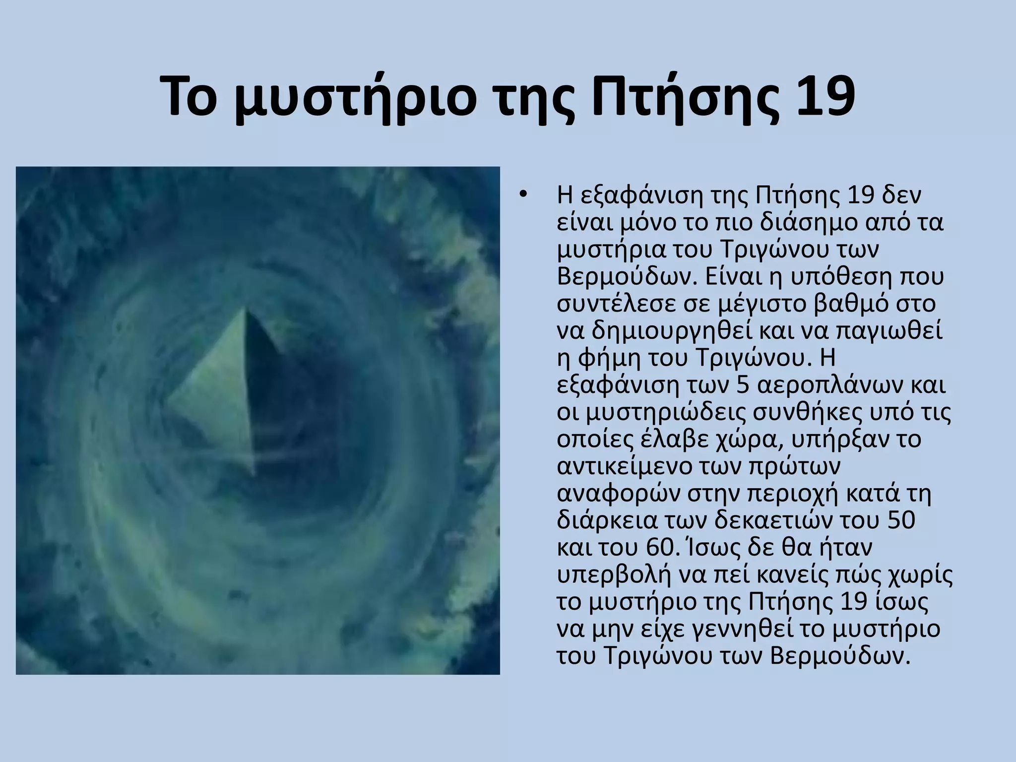 Το μυςτήριο τησ Πτήςησ 19
• Η εξαφάνιςθ τθσ Πτιςθσ 19 δεν
είναι μόνο το πιο διάςθμο από τα
μυςτιρια του Σριγϊνου των
Βερμοφδων. Είναι θ υπόκεςθ που
ςυντζλεςε ςε μζγιςτο βακμό ςτο
να δθμιουργθκεί και να παγιωκεί
θ φιμθ του Σριγϊνου. Η
εξαφάνιςθ των 5 αεροπλάνων και
οι μυςτθριϊδεισ ςυνκικεσ υπό τισ
οποίεσ ζλαβε χϊρα, υπιρξαν το
αντικείμενο των πρϊτων
αναφορϊν ςτθν περιοχι κατά τθ
διάρκεια των δεκαετιϊν του 50
και του 60. Κςωσ δε κα ιταν
υπερβολι να πεί κανείσ πϊσ χωρίσ
το μυςτιριο τθσ Πτιςθσ 19 ίςωσ
να μθν είχε γεννθκεί το μυςτιριο
του Σριγϊνου των Βερμοφδων.
 