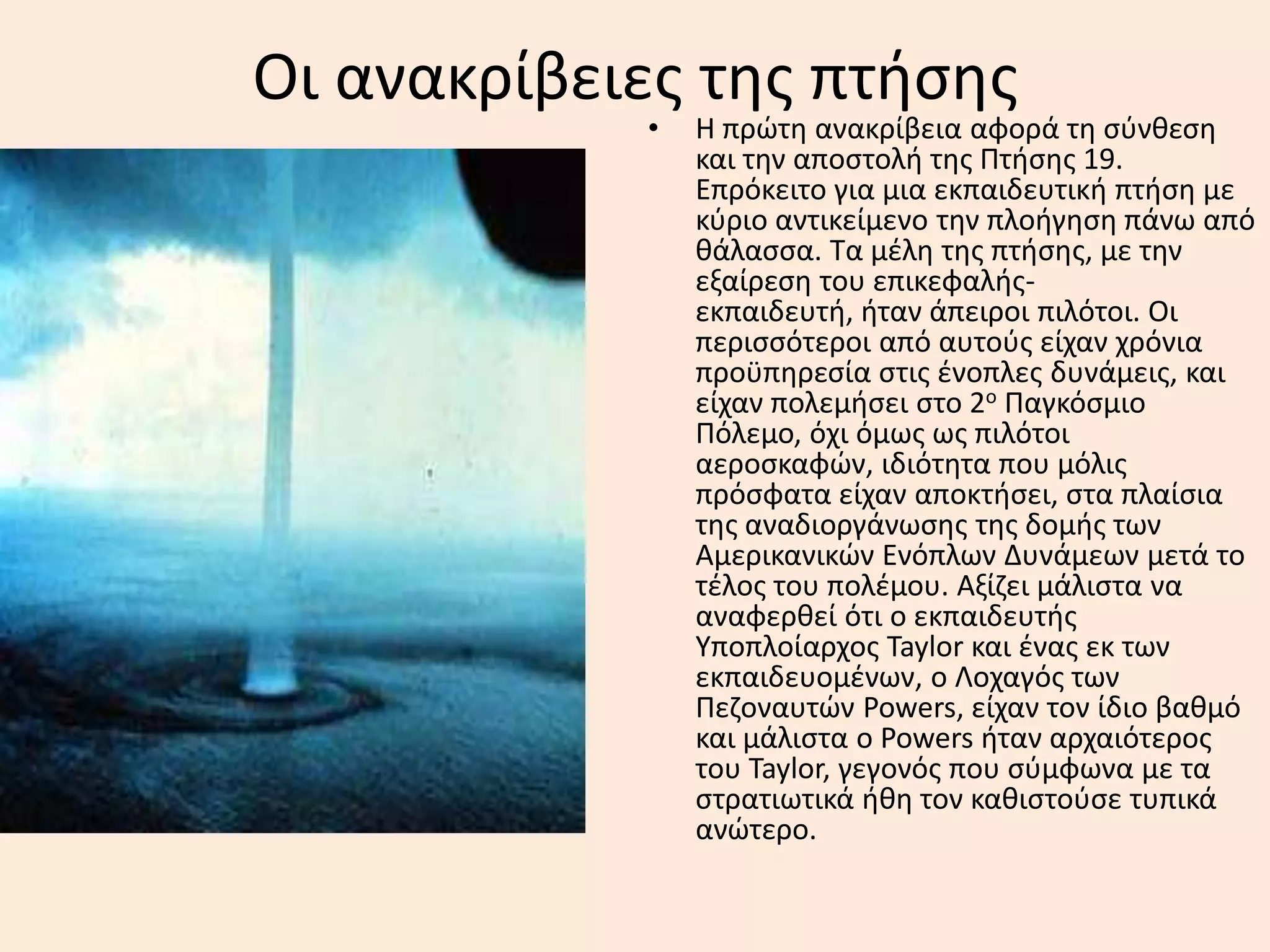 Οι ανακρίβειεσ τθσ πτιςθσ
• Η πρϊτθ ανακρίβεια αφορά τθ ςφνκεςθ
και τθν αποςτολι τθσ Πτιςθσ 19.
Επρόκειτο για μια εκπαιδευτικι πτιςθ με
κφριο αντικείμενο τθν πλοιγθςθ πάνω από
κάλαςςα. Σα μζλθ τθσ πτιςθσ, με τθν
εξαίρεςθ του επικεφαλισ-
εκπαιδευτι, ιταν άπειροι πιλότοι. Οι
περιςςότεροι από αυτοφσ είχαν χρόνια
προχπθρεςία ςτισ ζνοπλεσ δυνάμεισ, και
είχαν πολεμιςει ςτο 2ο Παγκόςμιο
Πόλεμο, όχι όμωσ ωσ πιλότοι
αεροςκαφϊν, ιδιότθτα που μόλισ
πρόςφατα είχαν αποκτιςει, ςτα πλαίςια
τθσ αναδιοργάνωςθσ τθσ δομισ των
Αμερικανικϊν Ενόπλων Δυνάμεων μετά το
τζλοσ του πολζμου. Αξίηει μάλιςτα να
αναφερκεί ότι ο εκπαιδευτισ
Τποπλοίαρχοσ Taylor και ζνασ εκ των
εκπαιδευομζνων, ο Λοχαγόσ των
Πεηοναυτϊν Powers, είχαν τον ίδιο βακμό
και μάλιςτα ο Powers ιταν αρχαιότεροσ
του Taylor, γεγονόσ που ςφμφωνα με τα
ςτρατιωτικά ικθ τον κακιςτοφςε τυπικά
ανϊτερο.
 