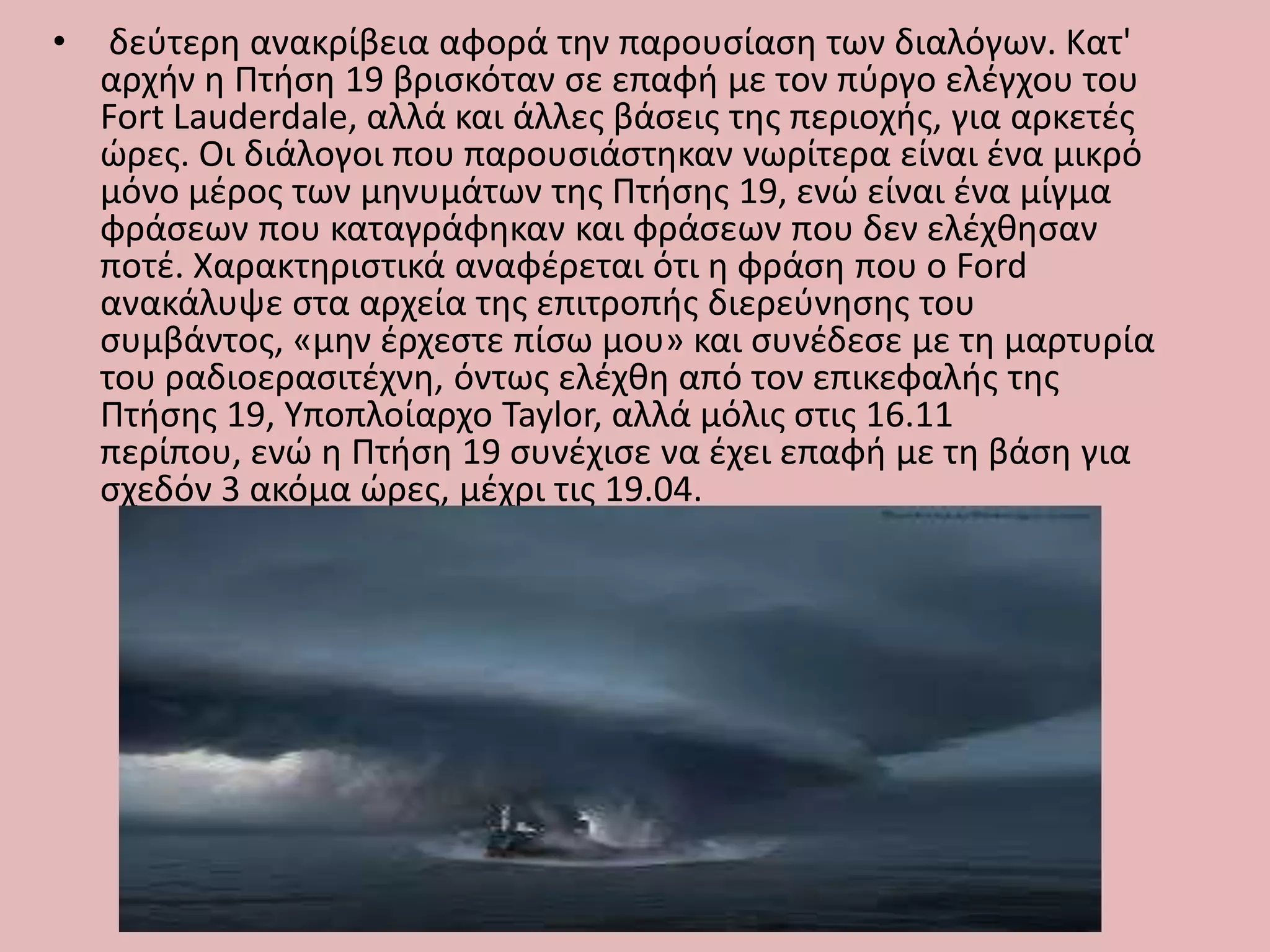 • δεφτερθ ανακρίβεια αφορά τθν παρουςίαςθ των διαλόγων. Κατ'
αρχιν θ Πτιςθ 19 βριςκόταν ςε επαφι με τον πφργο ελζγχου του
Fort Lauderdale, αλλά και άλλεσ βάςεισ τθσ περιοχισ, για αρκετζσ
ϊρεσ. Οι διάλογοι που παρουςιάςτθκαν νωρίτερα είναι ζνα μικρό
μόνο μζροσ των μθνυμάτων τθσ Πτιςθσ 19, ενϊ είναι ζνα μίγμα
φράςεων που καταγράφθκαν και φράςεων που δεν ελζχκθςαν
ποτζ. Χαρακτθριςτικά αναφζρεται ότι θ φράςθ που ο Ford
ανακάλυψε ςτα αρχεία τθσ επιτροπισ διερεφνθςθσ του
ςυμβάντοσ, «μθν ζρχεςτε πίςω μου» και ςυνζδεςε με τθ μαρτυρία
του ραδιοεραςιτζχνθ, όντωσ ελζχκθ από τον επικεφαλισ τθσ
Πτιςθσ 19, Τποπλοίαρχο Taylor, αλλά μόλισ ςτισ 16.11
περίπου, ενϊ θ Πτιςθ 19 ςυνζχιςε να ζχει επαφι με τθ βάςθ για
ςχεδόν 3 ακόμα ϊρεσ, μζχρι τισ 19.04.
 