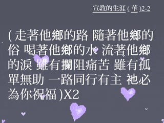 宣教的生涯 ( 華 )2-2
( 走著他 的路 隨著他 的鄉 鄉
俗 喝著他 的水 流著他鄉 鄉
的淚 雖有 阻痛苦 雖有孤攔
單無助 一路同行有主 必祂
為你祝福 )X2
 